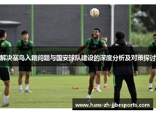 解决塞鸟入籍问题与国安球队建设的深度分析及对策探讨 解决塞鸟入籍问题与国安球队建设的深度分析及对策探讨
