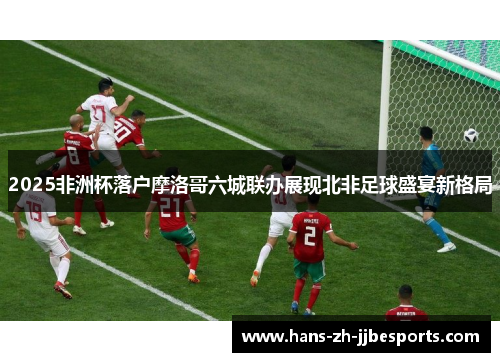 2025非洲杯落户摩洛哥六城联办展现北非足球盛宴新格局