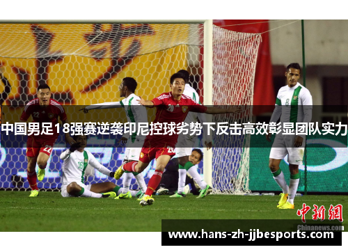 中国男足18强赛逆袭印尼控球劣势下反击高效彰显团队实力 中国男足18强赛逆袭印尼控球劣势下反击高效彰显团队实力